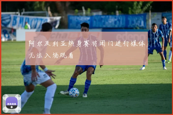 阿尔及利亚热身赛将闭门进行媒体无法入场观看