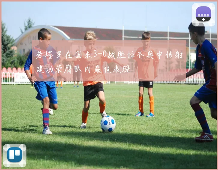 劳塔罗在国米3-0战胜拉齐奥中传射建功荣膺队内最佳表现