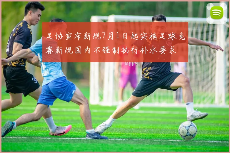 足协宣布新规7月1日起实施足球竞赛新规国内不强制执行补水要求