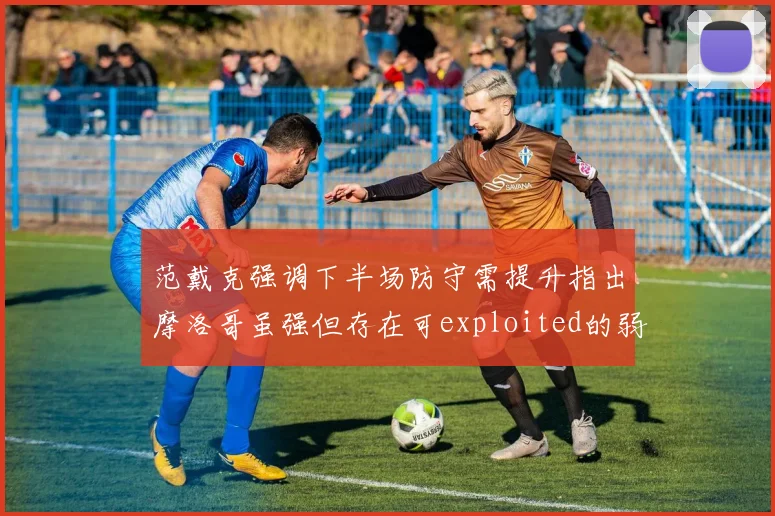 范戴克强调下半场防守需提升指出摩洛哥虽强但存在可exploited的弱点