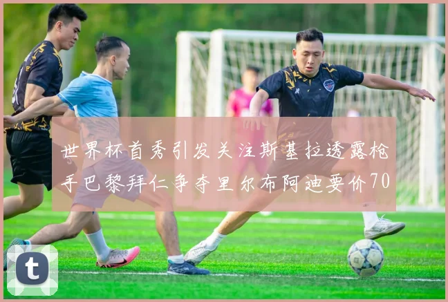 世界杯首秀引发关注斯基拉透露枪手巴黎拜仁争夺里尔布阿迪要价7000万欧