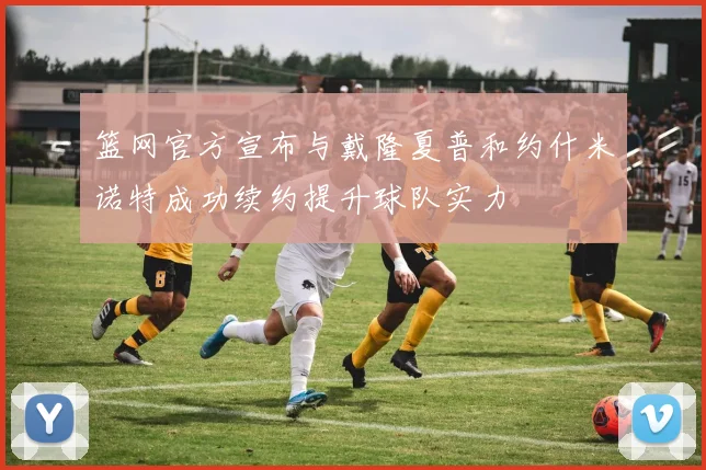 篮网官方宣布与戴隆夏普和约什米诺特成功续约提升球队实力