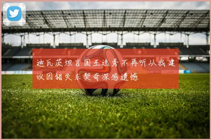 迪瓦茨坦言国王选秀不再听从我建议因错失东契奇深感遗憾