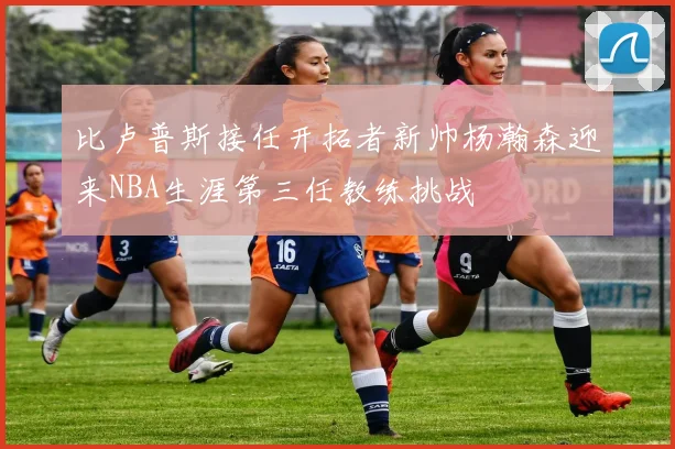 比卢普斯接任开拓者新帅杨瀚森迎来NBA生涯第三任教练挑战