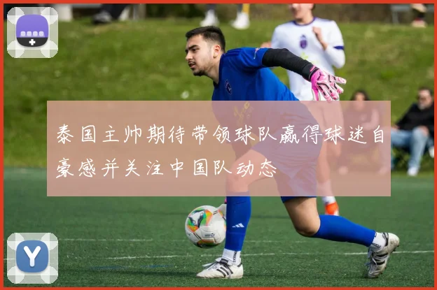 泰国主帅期待带领球队赢得球迷自豪感并关注中国队动态