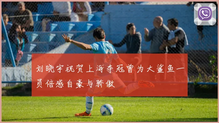 刘晓宇祝贺上海夺冠曾为大鲨鱼一员倍感自豪与骄傲
