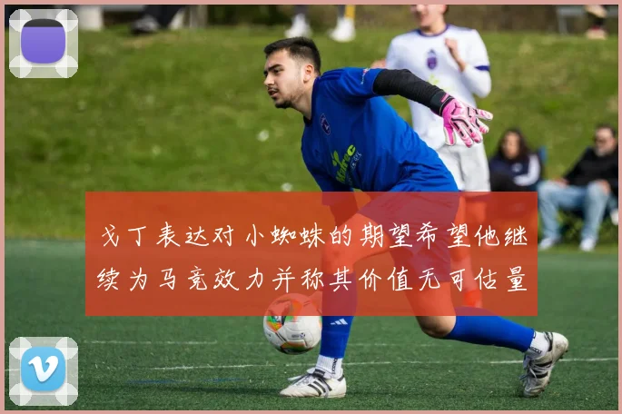 戈丁表达对小蜘蛛的期望希望他继续为马竞效力并称其价值无可估量